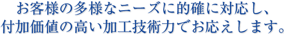 お客様の多様なニーズに的確に対応し、付加価値の高い加工技術力でお応えします。